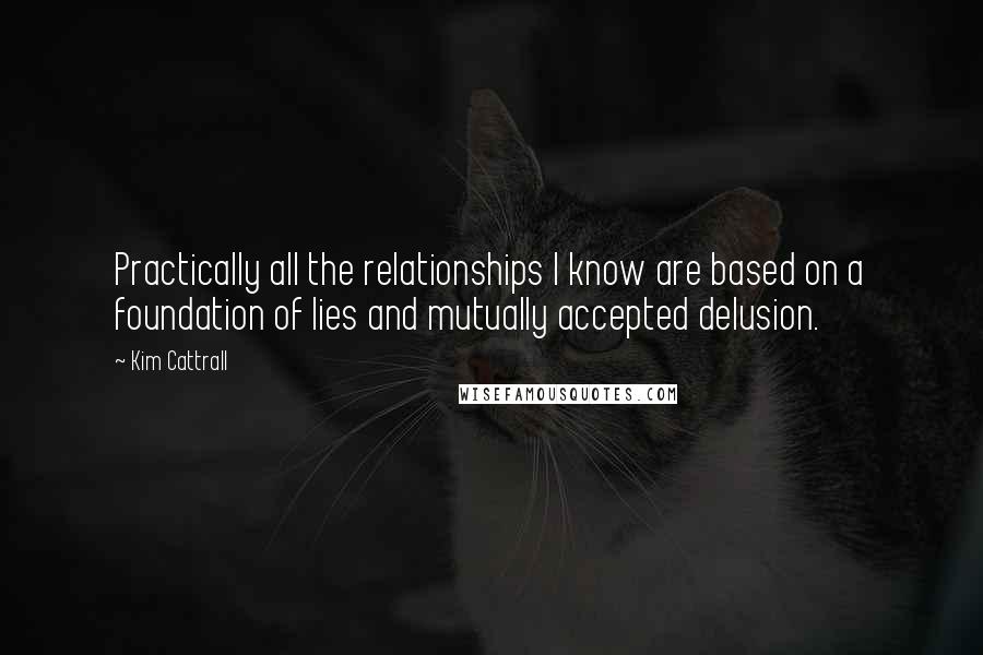 Kim Cattrall quotes: Practically all the relationships I know are based on a foundation of lies and mutually accepted delusion.