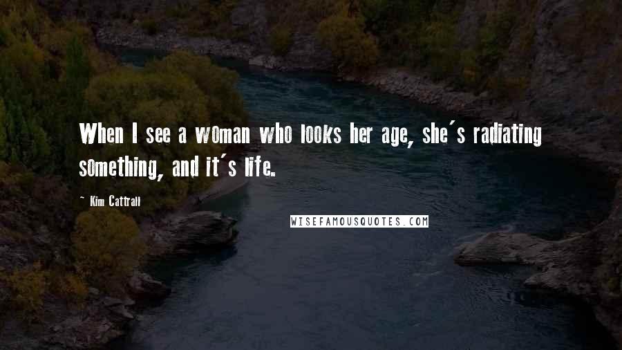 Kim Cattrall quotes: When I see a woman who looks her age, she's radiating something, and it's life.