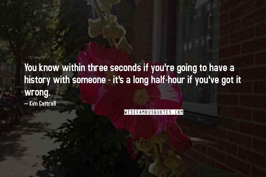 Kim Cattrall quotes: You know within three seconds if you're going to have a history with someone - it's a long half-hour if you've got it wrong. Kim Cattrall quotes: You know within three seconds if you're going to have a history with someone - it's a long half-hour if you've got it wrong.