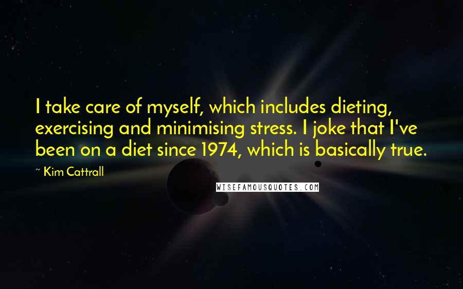 Kim Cattrall quotes: I take care of myself, which includes dieting, exercising and minimising stress. I joke that I've been on a diet since 1974, which is basically true. Kim Cattrall quotes: I take care of myself, which includes dieting, exercising and minimising stress. I joke that I've been on a diet since 1974, which is basically true.