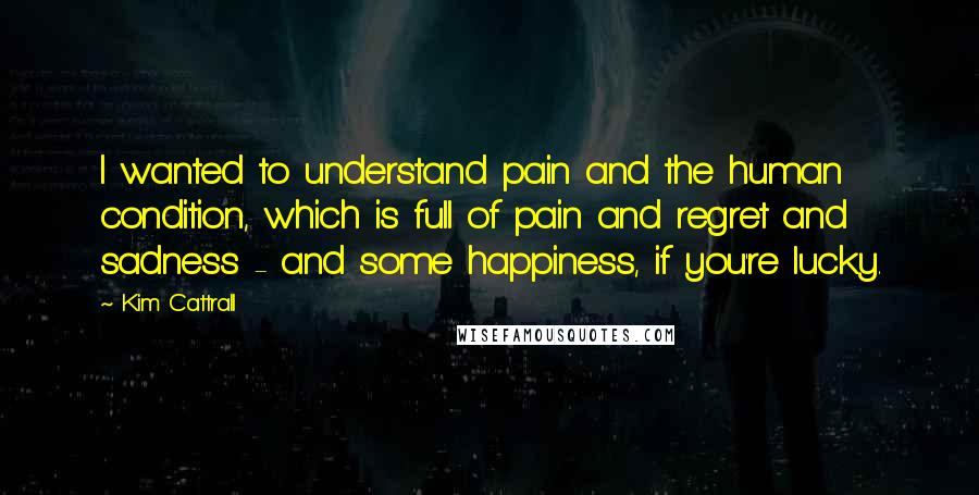 Kim Cattrall quotes: I wanted to understand pain and the human condition, which is full of pain and regret and sadness - and some happiness, if you're lucky. Kim Cattrall quotes: I wanted to understand pain and the human condition, which is full of pain and regret and sadness - and some happiness, if you're lucky.