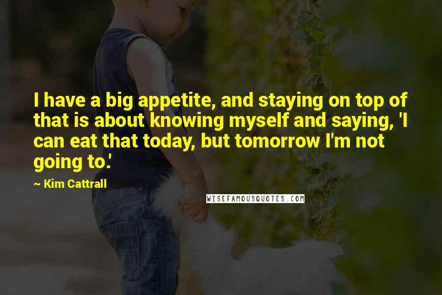 Kim Cattrall quotes: I have a big appetite, and staying on top of that is about knowing myself and saying, 'I can eat that today, but tomorrow I'm not going to.'