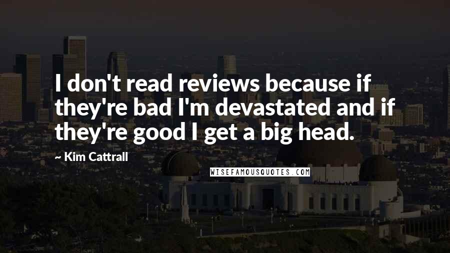 Kim Cattrall quotes: I don't read reviews because if they're bad I'm devastated and if they're good I get a big head. Kim Cattrall quotes: I don't read reviews because if they're bad I'm devastated and if they're good I get a big head.