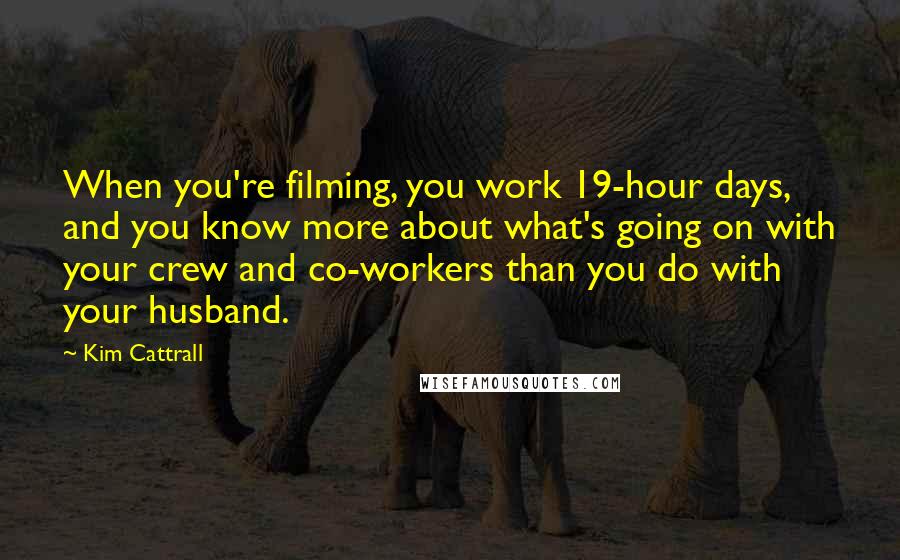 Kim Cattrall quotes: When you're filming, you work 19-hour days, and you know more about what's going on with your crew and co-workers than you do with your husband. Kim Cattrall quotes: When you're filming, you work 19-hour days, and you know more about what's going on with your crew and co-workers than you do with your husband.