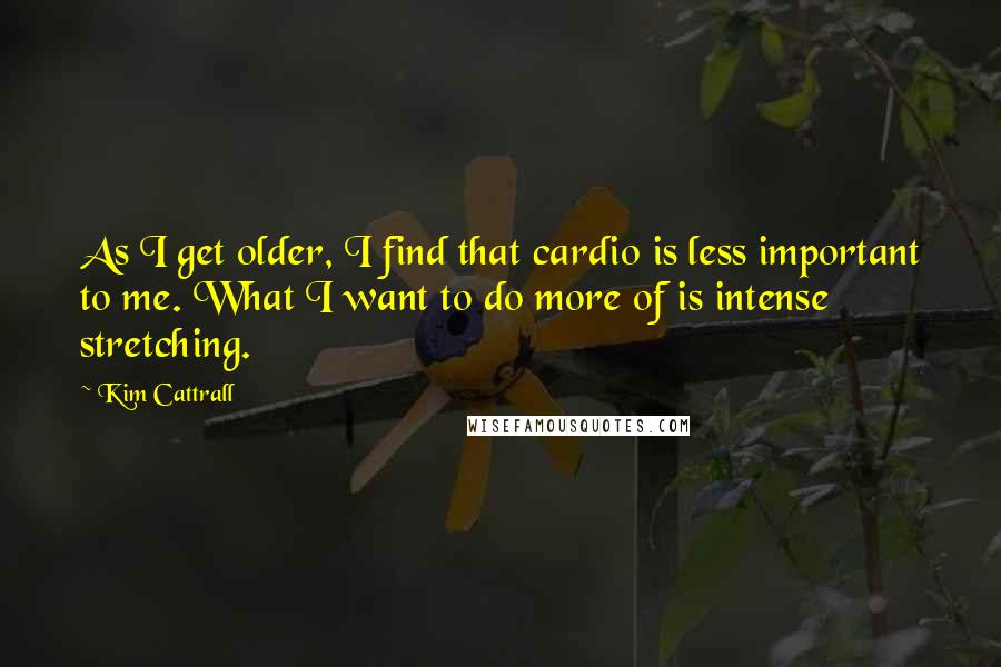 Kim Cattrall quotes: As I get older, I find that cardio is less important to me. What I want to do more of is intense stretching. Kim Cattrall quotes: As I get older, I find that cardio is less important to me. What I want to do more of is intense stretching.