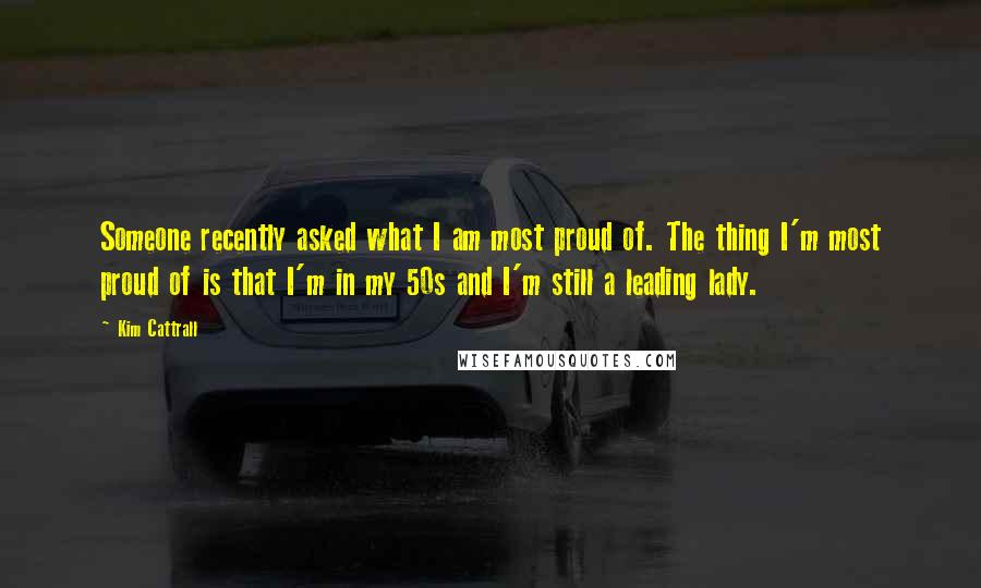 Kim Cattrall quotes: Someone recently asked what I am most proud of. The thing I'm most proud of is that I'm in my 50s and I'm still a leading lady.