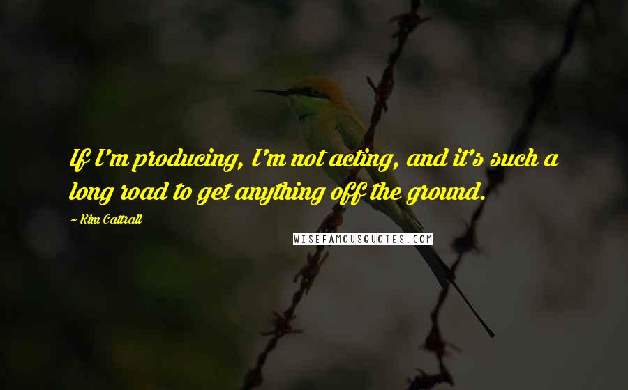 Kim Cattrall quotes: If I'm producing, I'm not acting, and it's such a long road to get anything off the ground.