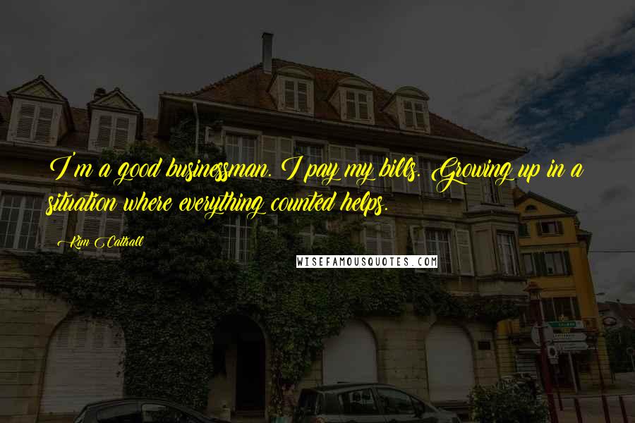 Kim Cattrall quotes: I'm a good businessman. I pay my bills. Growing up in a situation where everything counted helps. Kim Cattrall quotes: I'm a good businessman. I pay my bills. Growing up in a situation where everything counted helps.