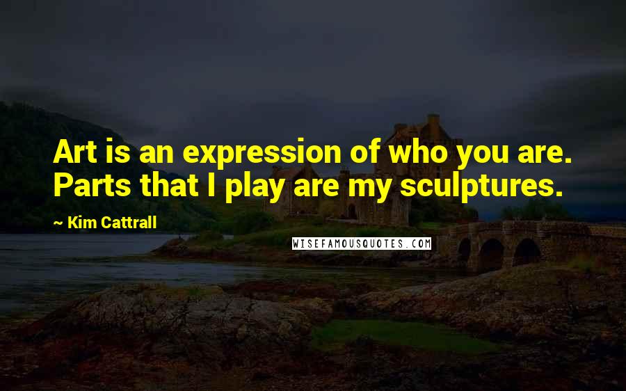 Kim Cattrall quotes: Art is an expression of who you are. Parts that I play are my sculptures.