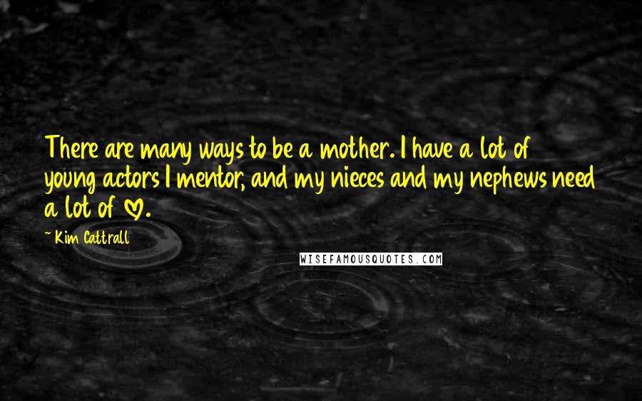 Kim Cattrall quotes: There are many ways to be a mother. I have a lot of young actors I mentor, and my nieces and my nephews need a lot of love.