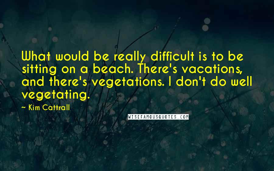 Kim Cattrall quotes: What would be really difficult is to be sitting on a beach. There's vacations, and there's vegetations. I don't do well vegetating.