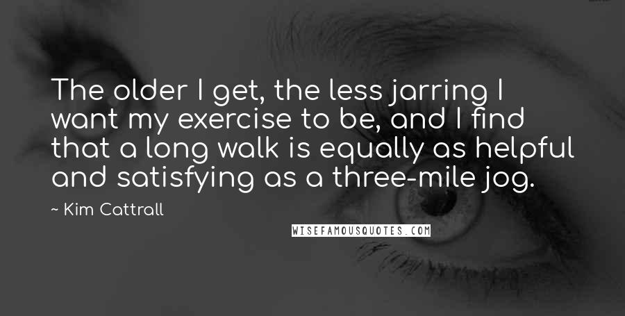 Kim Cattrall quotes: The older I get, the less jarring I want my exercise to be, and I find that a long walk is equally as helpful and satisfying as a three-mile jog. Kim Cattrall quotes: The older I get, the less jarring I want my exercise to be, and I find that a long walk is equally as helpful and satisfying as a three-mile jog.