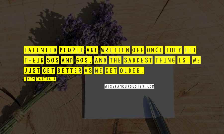 Kim Cattrall quotes: Talented people are written off once they hit their 50s and 60s, and the saddest thing is, we just get better as we get older.