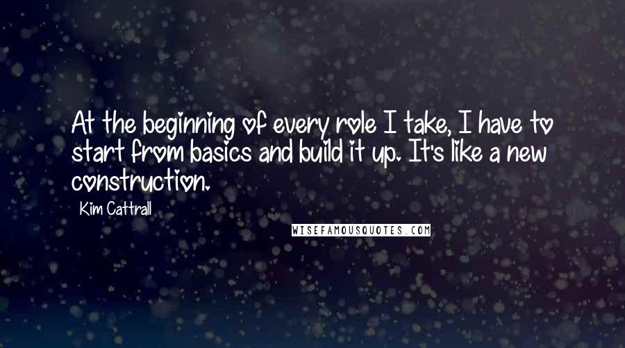 Kim Cattrall quotes: At the beginning of every role I take, I have to start from basics and build it up. It's like a new construction. Kim Cattrall quotes: At the beginning of every role I take, I have to start from basics and build it up. It's like a new construction.