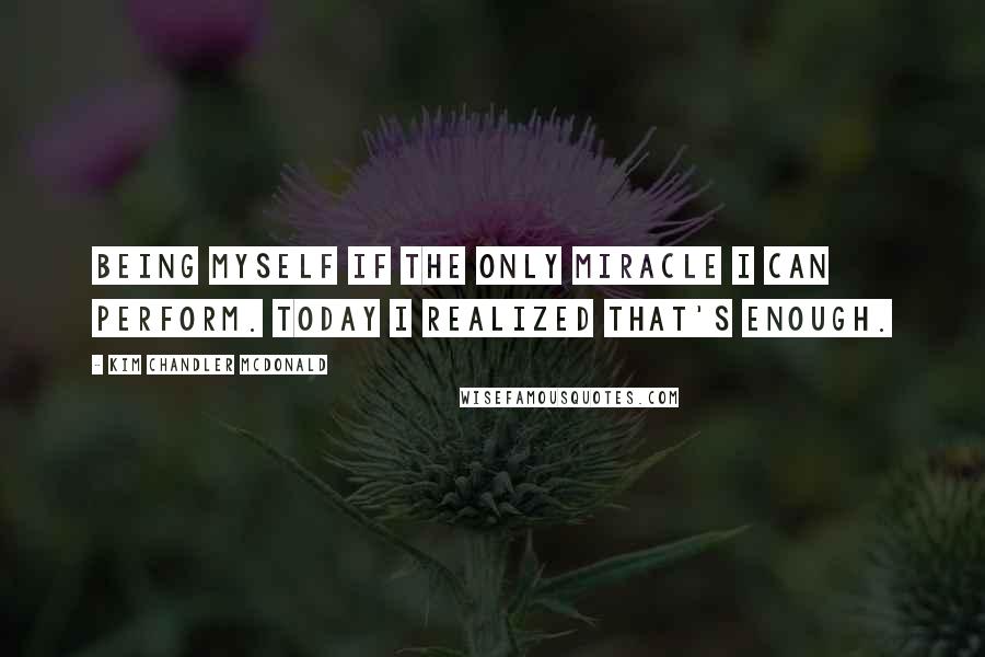 Kim Chandler McDonald quotes: Being myself if the only miracle I can perform. Today I realized that's enough.