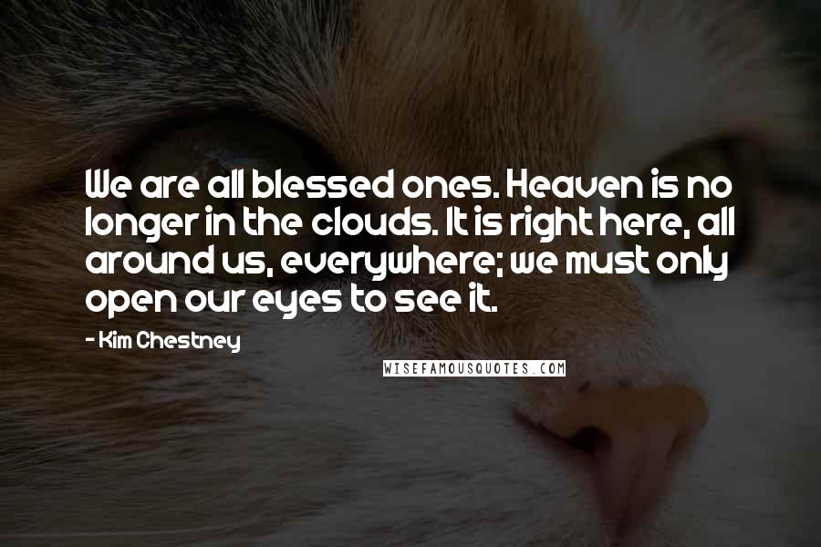 Kim Chestney quotes: We are all blessed ones. Heaven is no longer in the clouds. It is right here, all around us, everywhere; we must only open our eyes to see it.