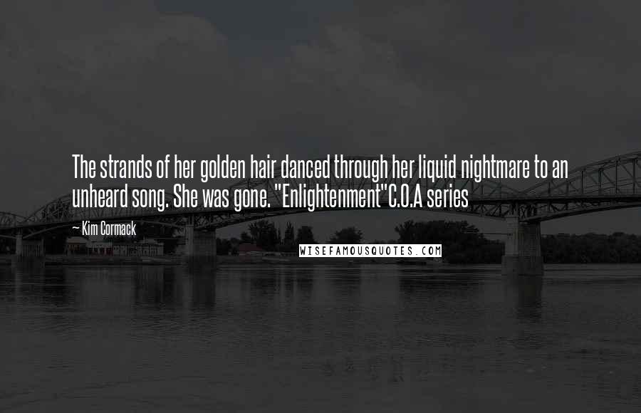Kim Cormack quotes: The strands of her golden hair danced through her liquid nightmare to an unheard song. She was gone. "Enlightenment"C.O.A series Kim Cormack quotes: The strands of her golden hair danced through her liquid nightmare to an unheard song. She was gone. "Enlightenment"C.O.A series
