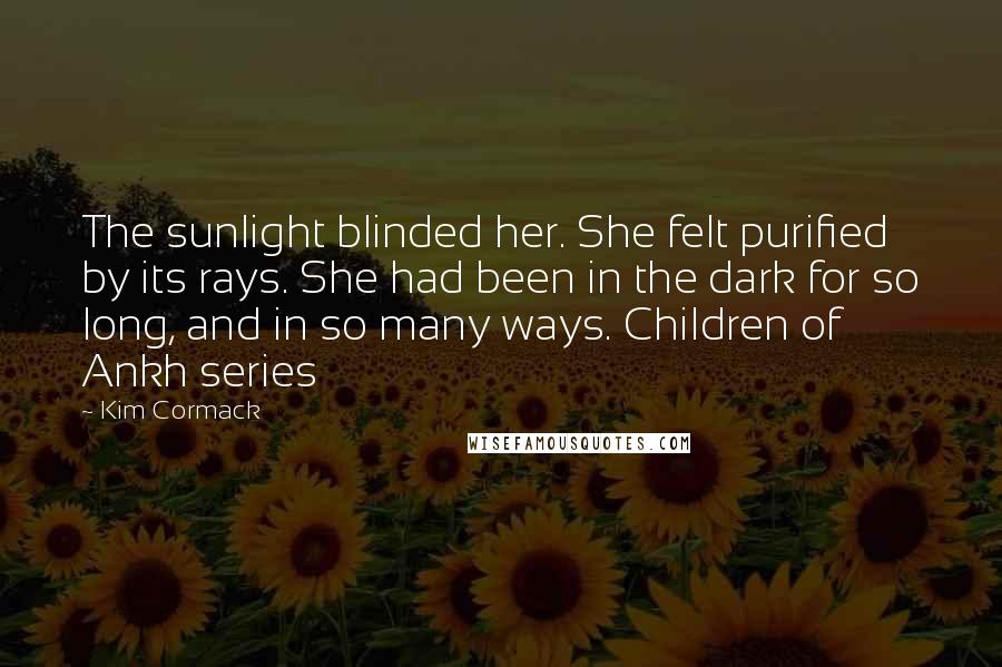Kim Cormack quotes: The sunlight blinded her. She felt purified by its rays. She had been in the dark for so long, and in so many ways. Children of Ankh series Kim Cormack quotes: The sunlight blinded her. She felt purified by its rays. She had been in the dark for so long, and in so many ways. Children of Ankh series