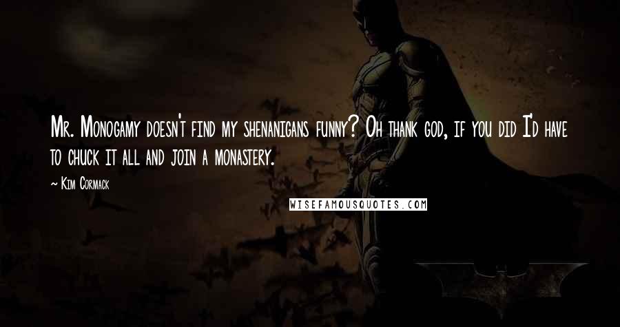 Kim Cormack quotes: Mr. Monogamy doesn't find my shenanigans funny? Oh thank god, if you did I'd have to chuck it all and join a monastery. Kim Cormack quotes: Mr. Monogamy doesn't find my shenanigans funny? Oh thank god, if you did I'd have to chuck it all and join a monastery.