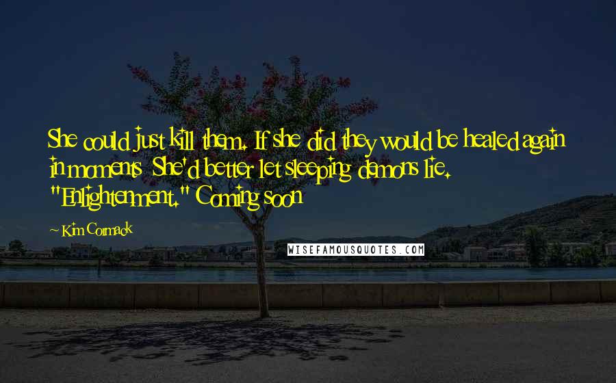 Kim Cormack quotes: She could just kill them. If she did they would be healed again in moments She'd better let sleeping demons lie. "Enlightenment." Coming soon Kim Cormack quotes: She could just kill them. If she did they would be healed again in moments She'd better let sleeping demons lie. "Enlightenment." Coming soon