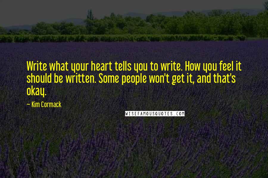 Kim Cormack quotes: Write what your heart tells you to write. How you feel it should be written. Some people won't get it, and that's okay. Kim Cormack quotes: Write what your heart tells you to write. How you feel it should be written. Some people won't get it, and that's okay.