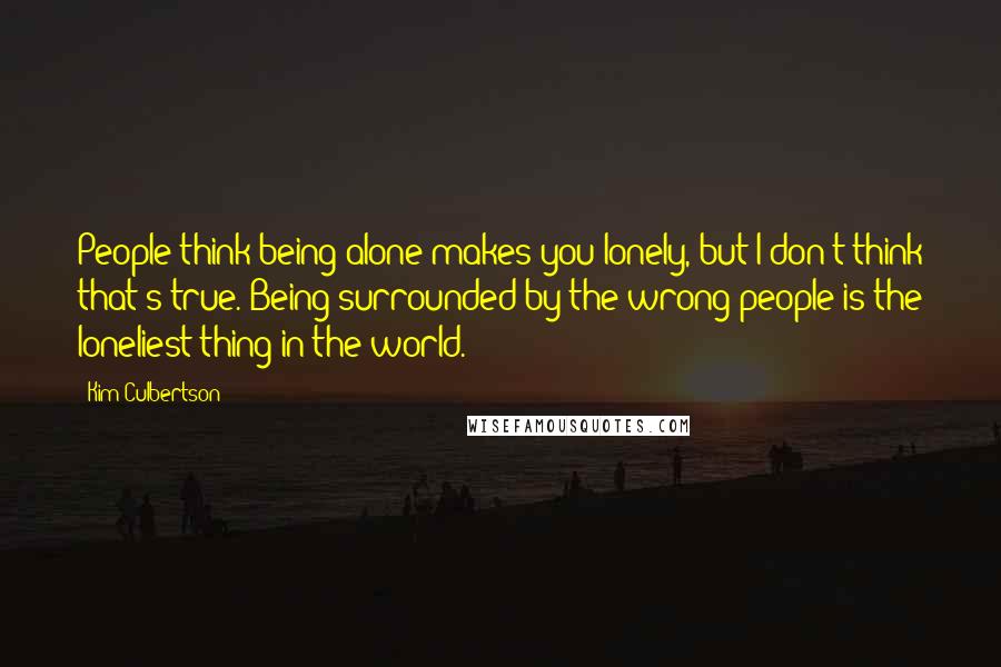 Kim Culbertson quotes: People think being alone makes you lonely, but I don't think that's true. Being surrounded by the wrong people is the loneliest thing in the world.