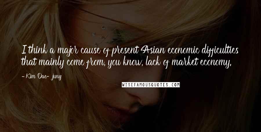 Kim Dae-jung quotes: I think a major cause of present Asian economic difficulties that mainly come from, you know, lack of market economy.