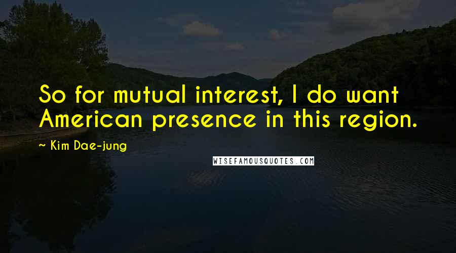 Kim Dae-jung quotes: So for mutual interest, I do want American presence in this region.