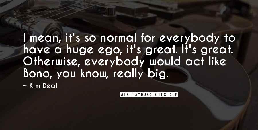 Kim Deal quotes: I mean, it's so normal for everybody to have a huge ego, it's great. It's great. Otherwise, everybody would act like Bono, you know, really big.