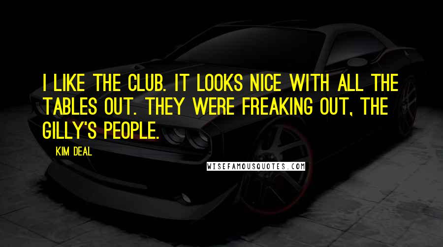 Kim Deal quotes: I like the club. It looks nice with all the tables out. They were freaking out, the Gilly's people. Kim Deal quotes: I like the club. It looks nice with all the tables out. They were freaking out, the Gilly's people.