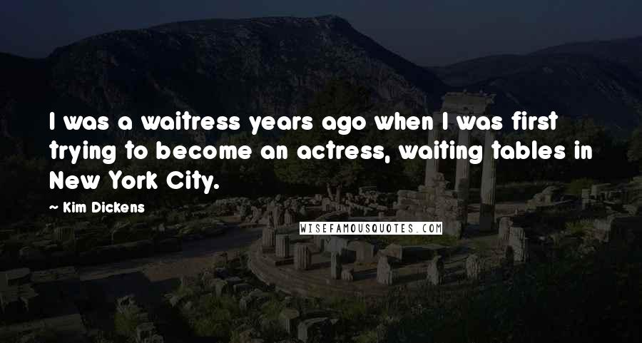 Kim Dickens quotes: I was a waitress years ago when I was first trying to become an actress, waiting tables in New York City. Kim Dickens quotes: I was a waitress years ago when I was first trying to become an actress, waiting tables in New York City.