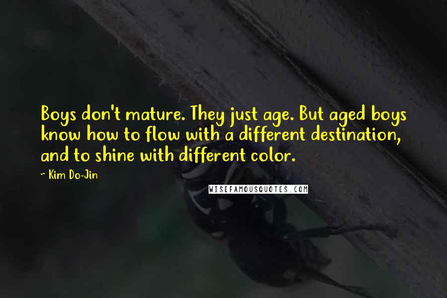 Kim Do-Jin quotes: Boys don't mature. They just age. But aged boys know how to flow with a different destination, and to shine with different color. Kim Do-Jin quotes: Boys don't mature. They just age. But aged boys know how to flow with a different destination, and to shine with different color.