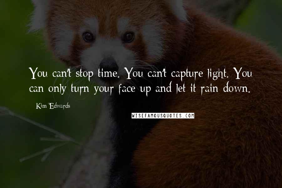 Kim Edwards quotes: You can't stop time. You can't capture light. You can only turn your face up and let it rain down.