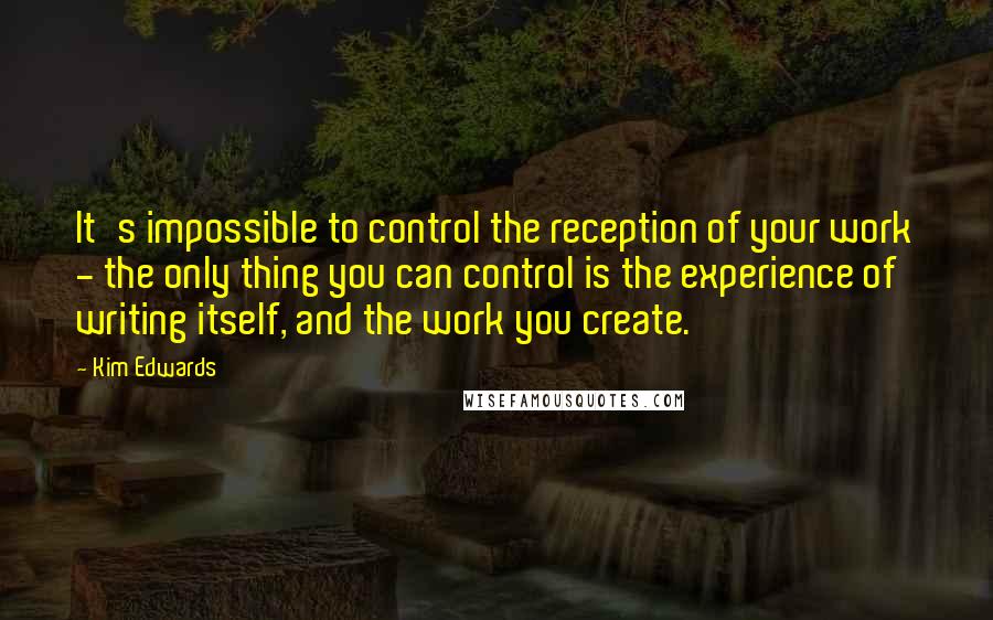Kim Edwards quotes: It's impossible to control the reception of your work - the only thing you can control is the experience of writing itself, and the work you create.