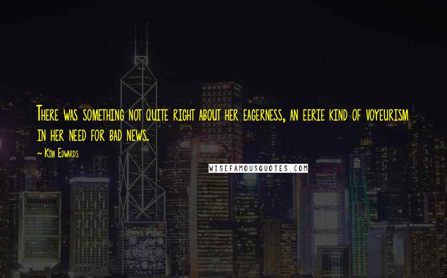 Kim Edwards quotes: There was something not quite right about her eagerness, an eerie kind of voyeurism in her need for bad news.