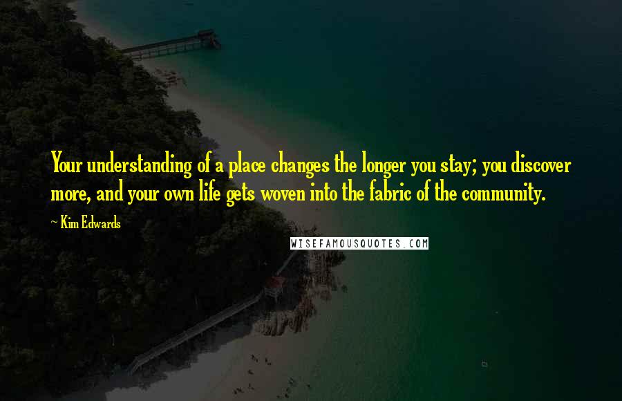 Kim Edwards quotes: Your understanding of a place changes the longer you stay; you discover more, and your own life gets woven into the fabric of the community. Kim Edwards quotes: Your understanding of a place changes the longer you stay; you discover more, and your own life gets woven into the fabric of the community.