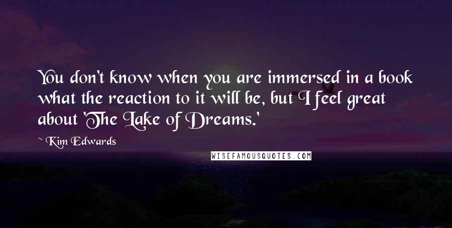 Kim Edwards quotes: You don't know when you are immersed in a book what the reaction to it will be, but I feel great about 'The Lake of Dreams.' Kim Edwards quotes: You don't know when you are immersed in a book what the reaction to it will be, but I feel great about 'The Lake of Dreams.'