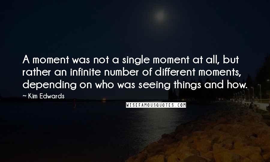 Kim Edwards quotes: A moment was not a single moment at all, but rather an infinite number of different moments, depending on who was seeing things and how.