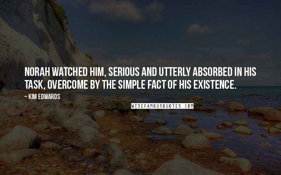 Kim Edwards quotes: Norah watched him, serious and utterly absorbed in his task, overcome by the simple fact of his existence. Kim Edwards quotes: Norah watched him, serious and utterly absorbed in his task, overcome by the simple fact of his existence.