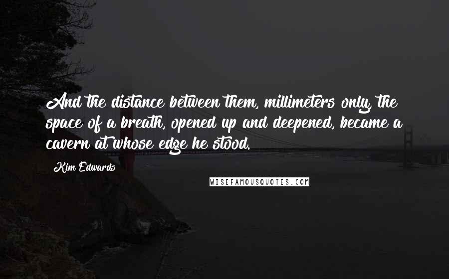 Kim Edwards quotes: And the distance between them, millimeters only, the space of a breath, opened up and deepened, became a cavern at whose edge he stood. Kim Edwards quotes: And the distance between them, millimeters only, the space of a breath, opened up and deepened, became a cavern at whose edge he stood.