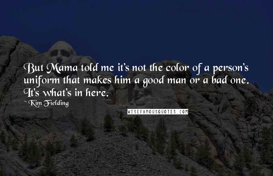 Kim Fielding quotes: But Mama told me it's not the color of a person's uniform that makes him a good man or a bad one. It's what's in here. Kim Fielding quotes: But Mama told me it's not the color of a person's uniform that makes him a good man or a bad one. It's what's in here.