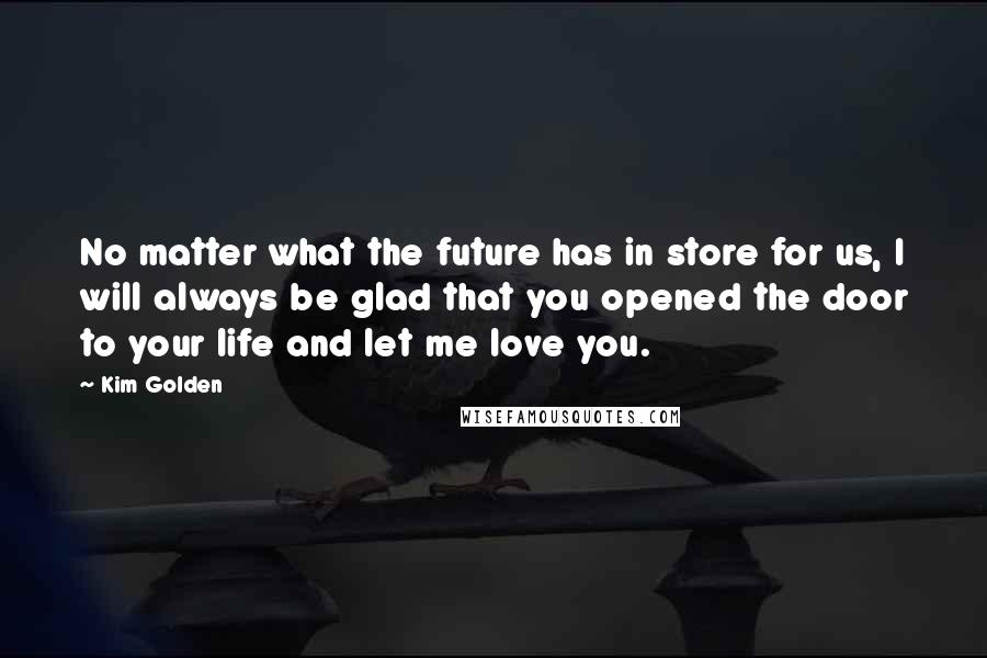 Kim Golden quotes: No matter what the future has in store for us, I will always be glad that you opened the door to your life and let me love you.