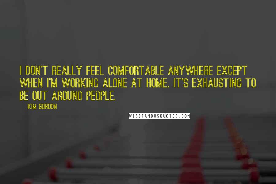 Kim Gordon quotes: I don't really feel comfortable anywhere except when I'm working alone at home. It's exhausting to be out around people. Kim Gordon quotes: I don't really feel comfortable anywhere except when I'm working alone at home. It's exhausting to be out around people.