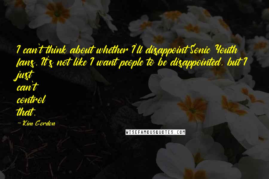 Kim Gordon quotes: I can't think about whether I'll disappoint Sonic Youth fans. It's not like I want people to be disappointed, but I just can't control that.