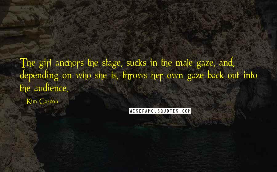 Kim Gordon quotes: The girl anchors the stage, sucks in the male gaze, and, depending on who she is, throws her own gaze back out into the audience. Kim Gordon quotes: The girl anchors the stage, sucks in the male gaze, and, depending on who she is, throws her own gaze back out into the audience.