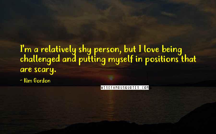 Kim Gordon quotes: I'm a relatively shy person, but I love being challenged and putting myself in positions that are scary.