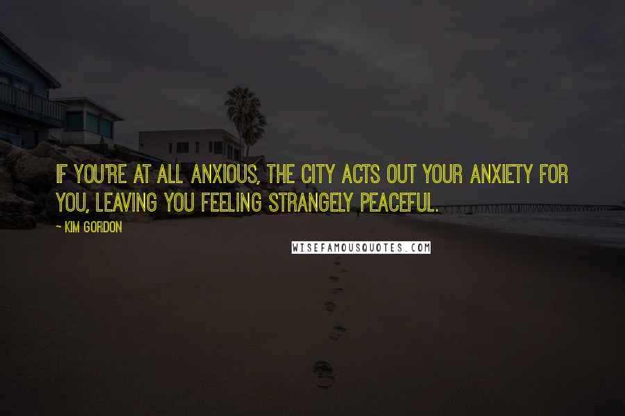Kim Gordon quotes: If you're at all anxious, the city acts out your anxiety for you, leaving you feeling strangely peaceful. Kim Gordon quotes: If you're at all anxious, the city acts out your anxiety for you, leaving you feeling strangely peaceful.