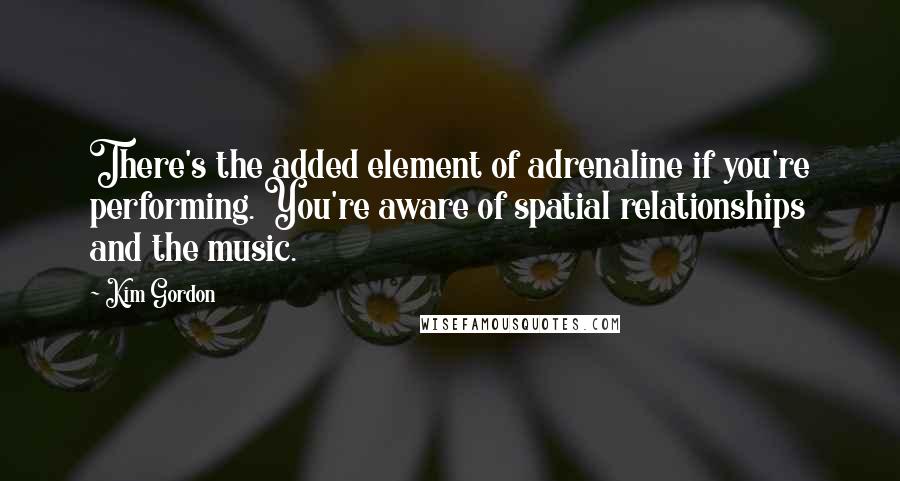 Kim Gordon quotes: There's the added element of adrenaline if you're performing. You're aware of spatial relationships and the music.