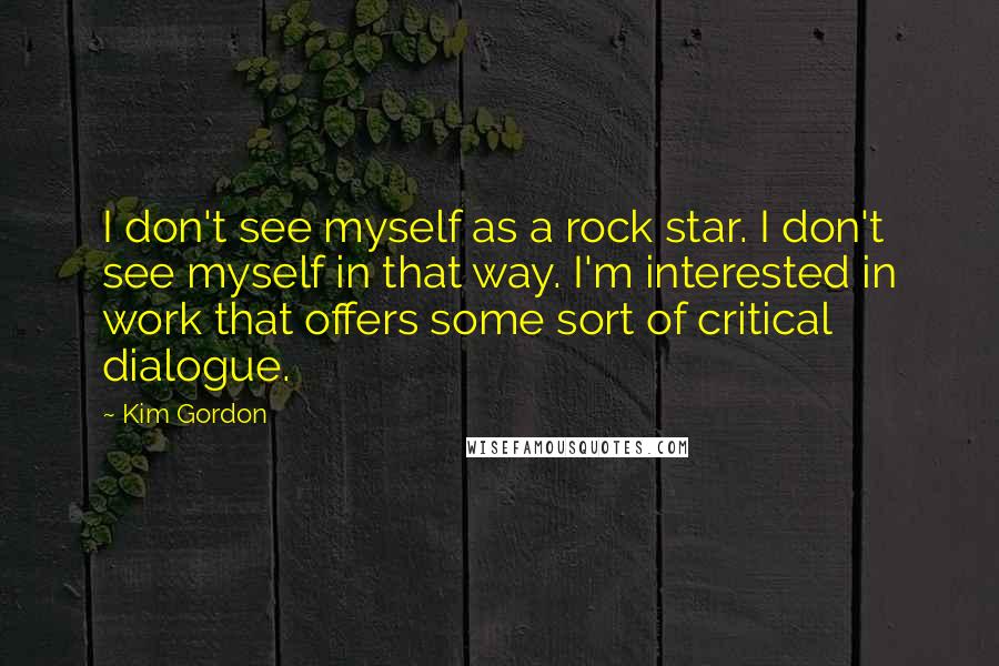 Kim Gordon quotes: I don't see myself as a rock star. I don't see myself in that way. I'm interested in work that offers some sort of critical dialogue.