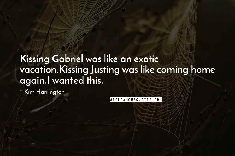 Kim Harrington quotes: Kissing Gabriel was like an exotic vacation.Kissing Justing was like coming home again.I wanted this. Kim Harrington quotes: Kissing Gabriel was like an exotic vacation.Kissing Justing was like coming home again.I wanted this.